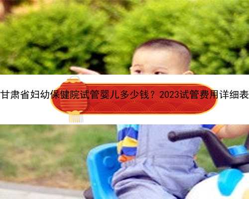 甘肃省妇幼保健院试管婴儿多少钱？2023试管费用详细表